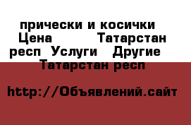 прически и косички › Цена ­ 300 - Татарстан респ. Услуги » Другие   . Татарстан респ.